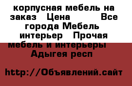 корпусная мебель на заказ › Цена ­ 100 - Все города Мебель, интерьер » Прочая мебель и интерьеры   . Адыгея респ.